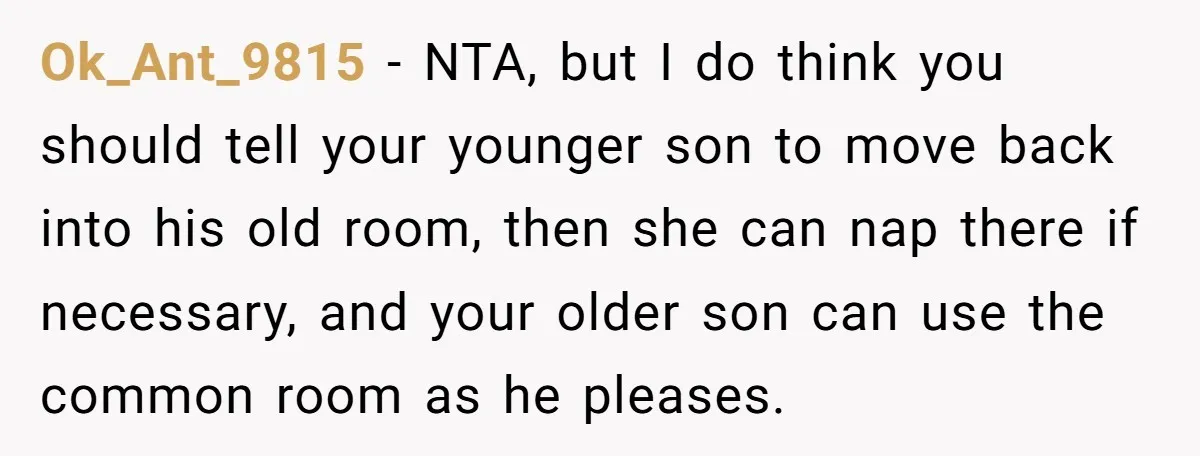 Ok_Ant_9815 − NTA, but I do think you should tell your younger son to move back into his old room, then she can nap there if necessary, and your older...