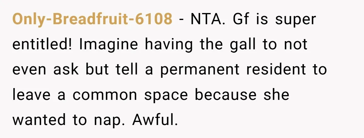 Only-Breadfruit-6108 − NTA. Gf is super entitled! Imagine having the gall to not even ask but tell a permanent resident to leave a common space because she wanted to nap....
