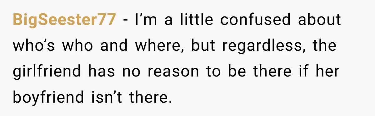 BigSeester77 − I’m a little confused about who’s who and where, but regardless, the girlfriend has no reason to be there if her boyfriend isn’t there.