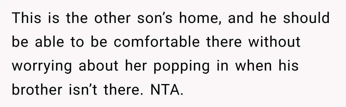 This is the other son’s home, and he should be able to be comfortable there without worrying about her popping in when his brother isn’t there. NTA.