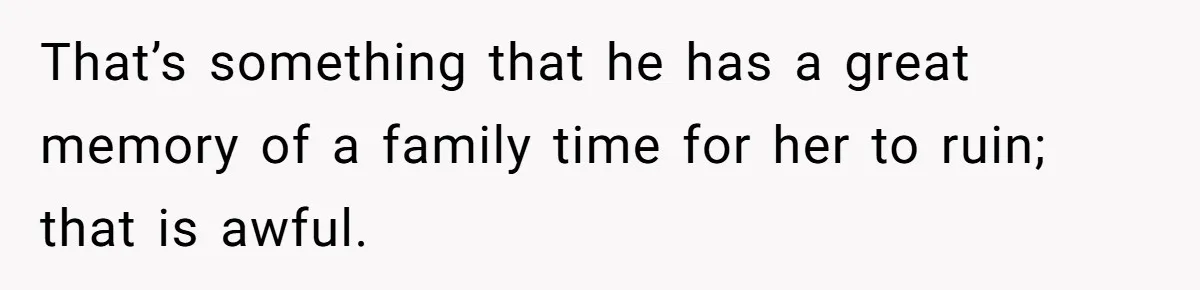 That’s something that he has a great memory of a family time for her to ruin; that is awful.