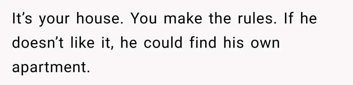 It’s your house. You make the rules. If he doesn’t like it, he could find his own apartment.