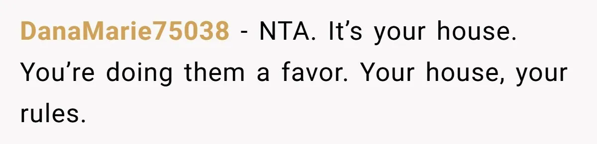 DanaMarie75038 − NTA. It’s your house. You’re doing them a favor. Your house, your rules.