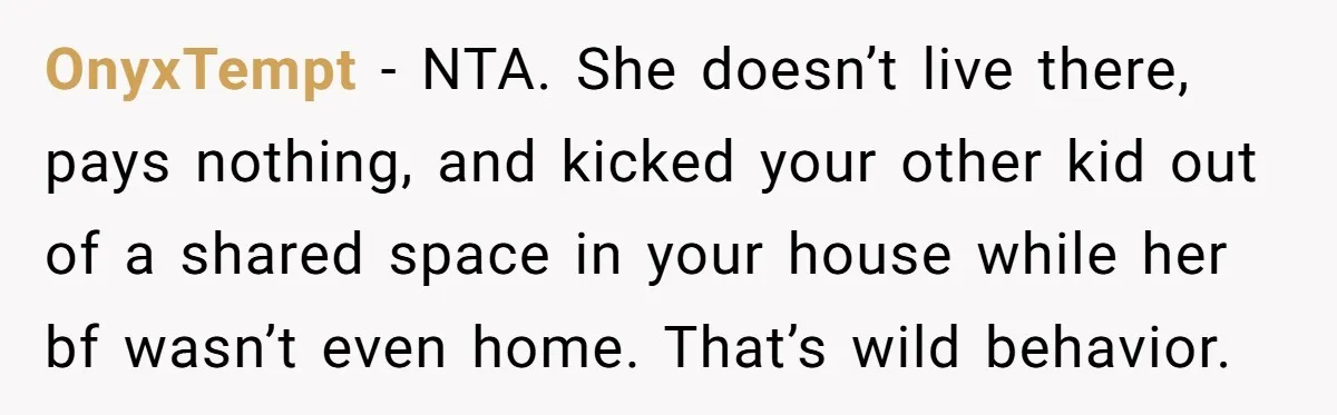 OnyxTempt − NTA. She doesn’t live there, pays nothing, and kicked your other kid out of a shared space in your house while her bf wasn’t even home. That’s wild...