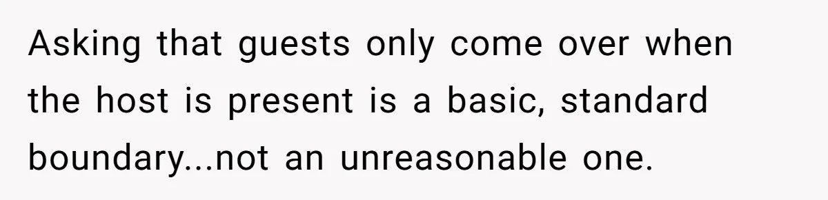 Asking that guests only come over when the host is present is a basic, standard boundary...not an unreasonable one.
