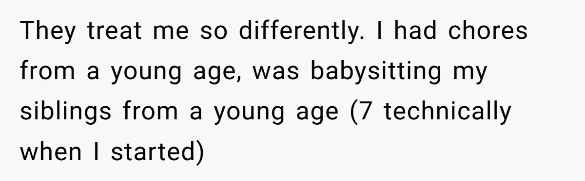 They treat me so differently. I had chores from a young age, was babysitting my siblings from a young age (7 technically when I started)