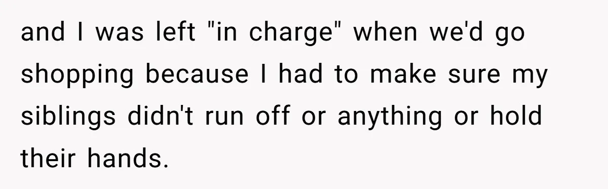 and I was left "in charge" when we'd go shopping because I had to make sure my siblings didn't run off or anything or hold their hands.
