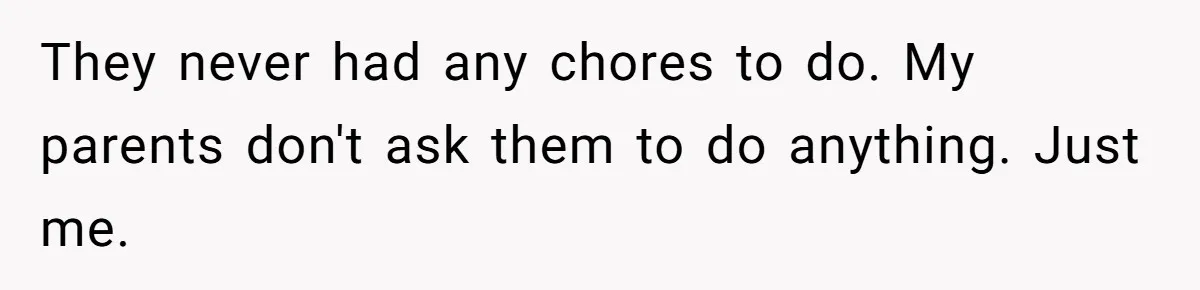 They never had any chores to do. My parents don't ask them to do anything. Just me.