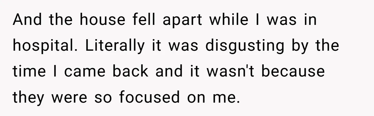 And the house fell apart while I was in hospital. Literally it was disgusting by the time I came back and it wasn't because they were so focused on me.