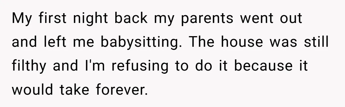My first night back my parents went out and left me babysitting. The house was still filthy and I'm refusing to do it because it would take forever.