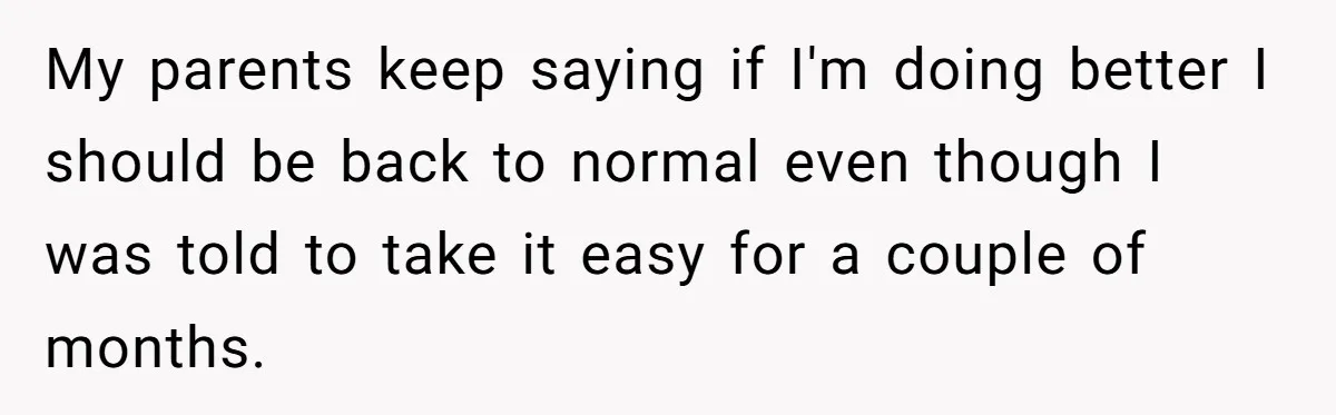 My parents keep saying if I'm doing better I should be back to normal even though I was told to take it easy for a couple of months.