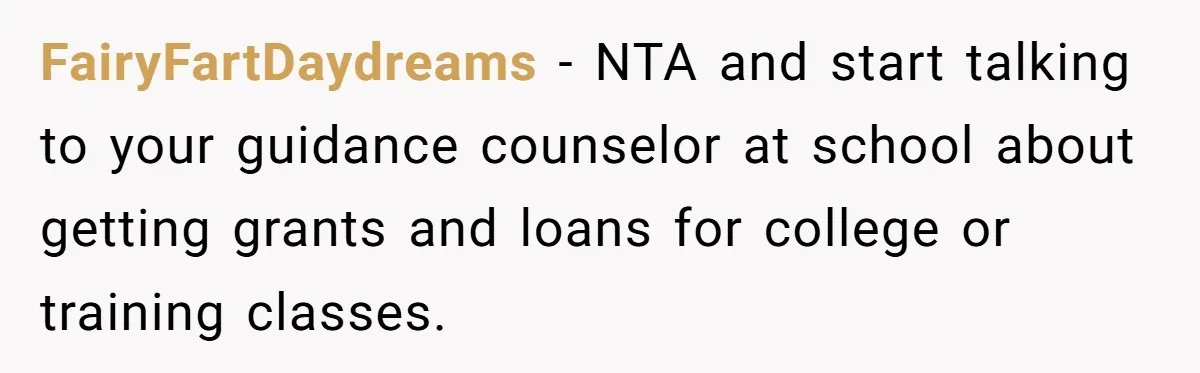 FairyFartDaydreams − NTA and start talking to your guidance counselor at school about getting grants and loans for college or training classes.