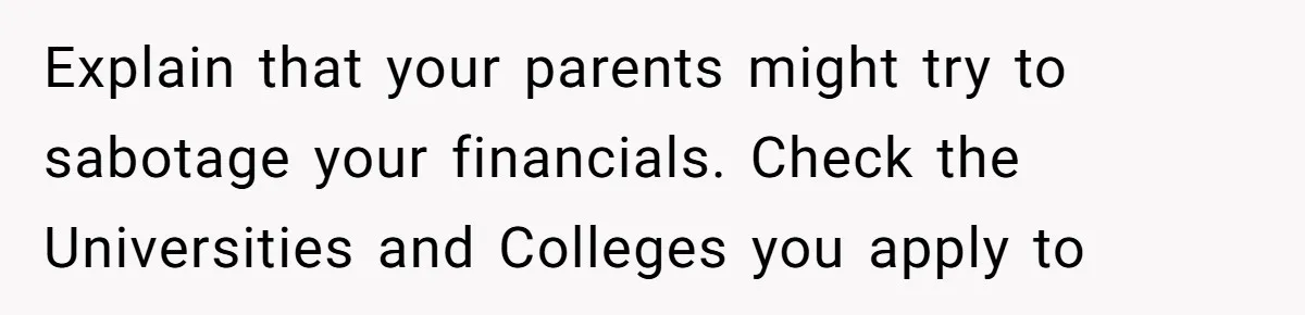 Explain that your parents might try to sabotage your financials. Check the Universities and Colleges you apply to