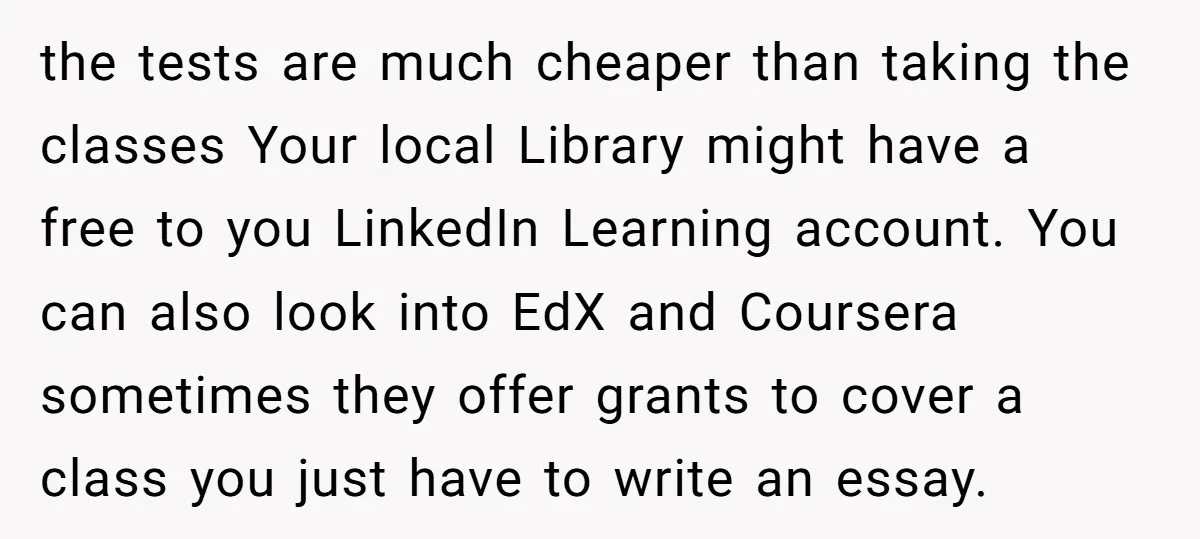 the tests are much cheaper than taking the classes Your local Library might have a free to you LinkedIn Learning account. You can also look into EdX and Coursera sometimes...