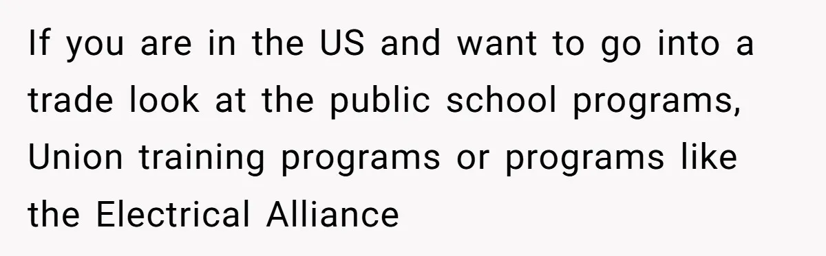 If you are in the US and want to go into a trade look at the public school programs, Union training programs or programs like the Electrical Alliance
