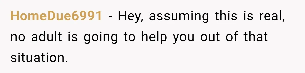 HomeDue6991 − Hey, assuming this is real, no adult is going to help you out of that situation.