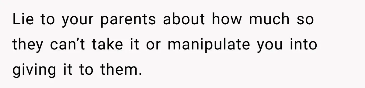Lie to your parents about how much so they can’t take it or manipulate you into giving it to them.