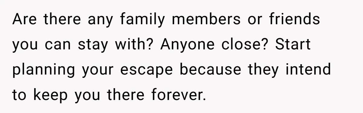 Are there any family members or friends you can stay with? Anyone close? Start planning your escape because they intend to keep you there forever.