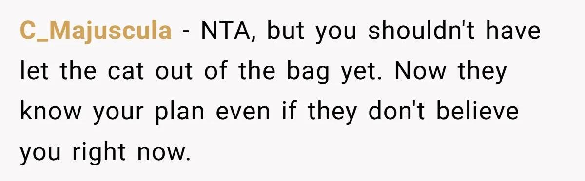 C_Majuscula − NTA, but you shouldn't have let the cat out of the bag yet. Now they know your plan even if they don't believe you right now.