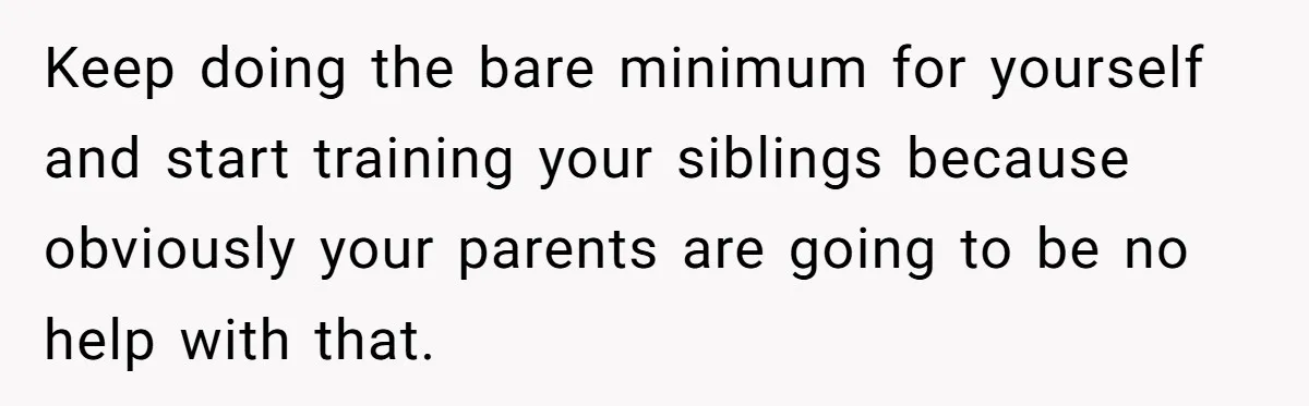 Keep doing the bare minimum for yourself and start training your siblings because obviously your parents are going to be no help with that.