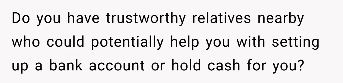 Do you have trustworthy relatives nearby who could potentially help you with setting up a bank account or hold cash for you?