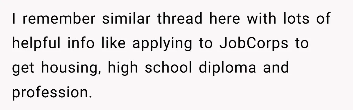 I remember similar thread here with lots of helpful info like applying to JobCorps to get housing, high school diploma and profession.