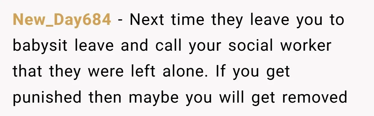 New_Day684 − Next time they leave you to babysit leave and call your social worker that they were left alone. If you get punished then maybe you will get removed
