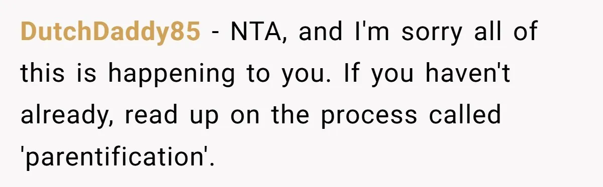 DutchDaddy85 − NTA, and I'm sorry all of this is happening to you. If you haven't already, read up on the process called 'parentification'.