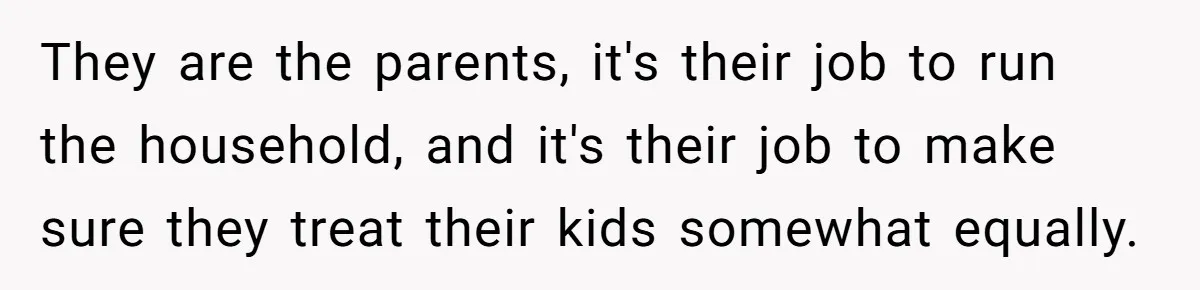 They are the parents, it's their job to run the household, and it's their job to make sure they treat their kids somewhat equally.
