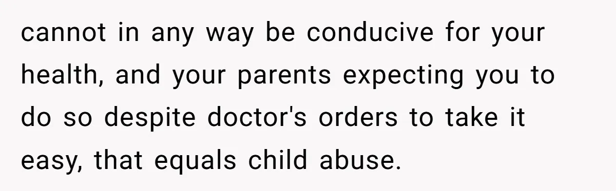 cannot in any way be conducive for your health, and your parents expecting you to do so despite doctor's orders to take it easy, that equals child abuse.