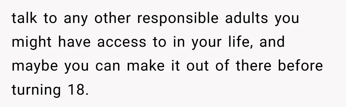 talk to any other responsible adults you might have access to in your life, and maybe you can make it out of there before turning 18.