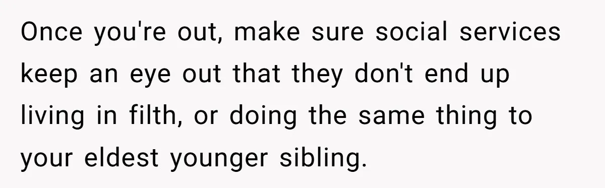 Once you're out, make sure social services keep an eye out that they don't end up living in filth, or doing the same thing to your eldest younger sibling.