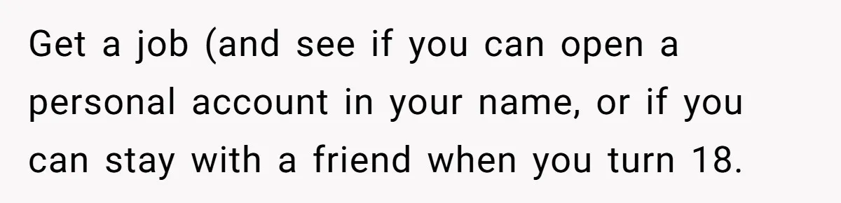 Get a job (and see if you can open a personal account in your name, or if you can stay with a friend when you turn 18.