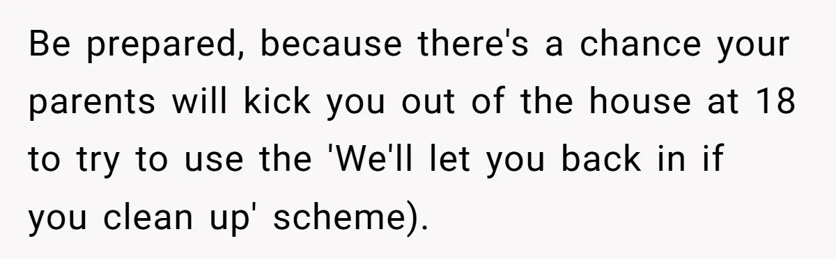 Be prepared, because there's a chance your parents will kick you out of the house at 18 to try to use the 'We'll let you back in if you clean...