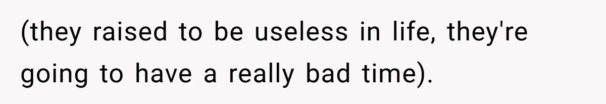 (they raised to be useless in life, they're going to have a really bad time).