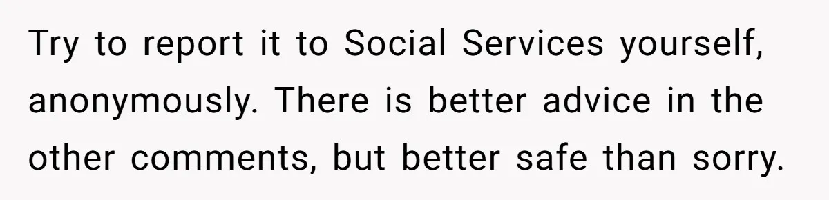 Try to report it to Social Services yourself, anonymously. There is better advice in the other comments, but better safe than sorry.