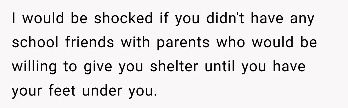 I would be shocked if you didn't have any school friends with parents who would be willing to give you shelter until you have your feet under you.