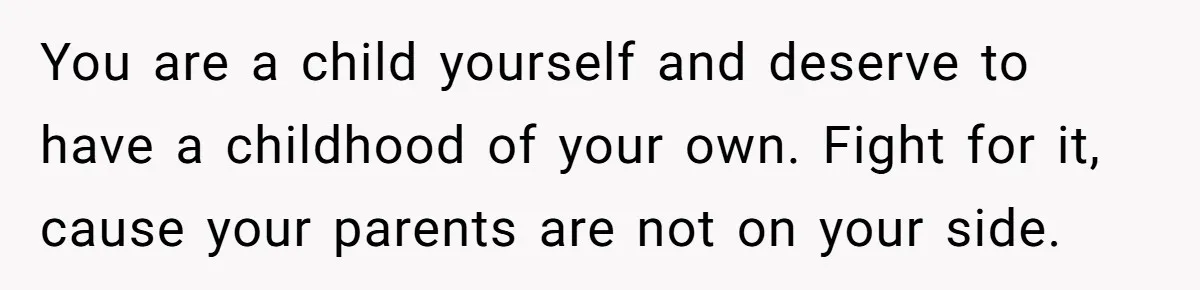You are a child yourself and deserve to have a childhood of your own. Fight for it, cause your parents are not on your side.