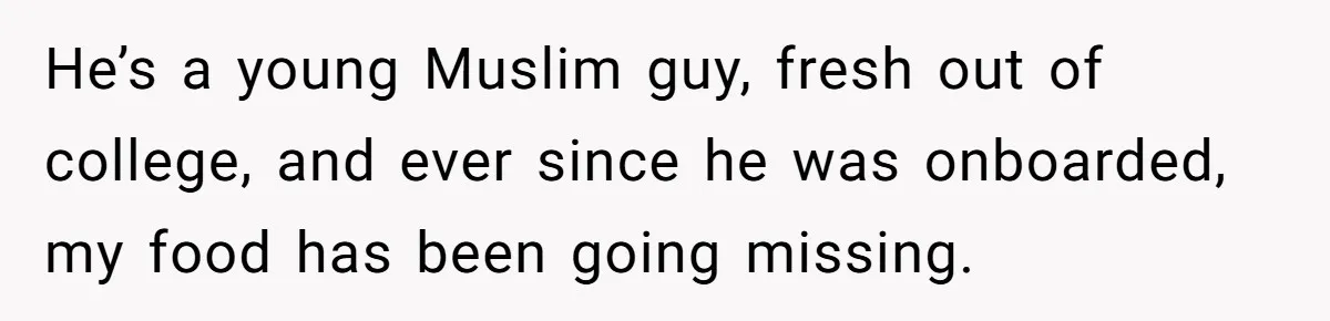 He’s a young Muslim guy, fresh out of college, and ever since he was onboarded, my food has been going missing.