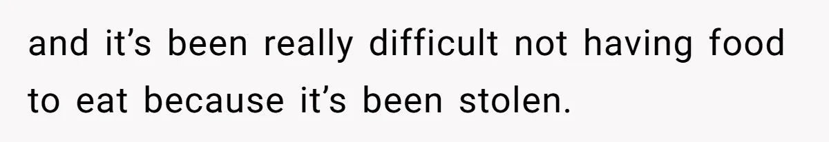 and it’s been really difficult not having food to eat because it’s been stolen.