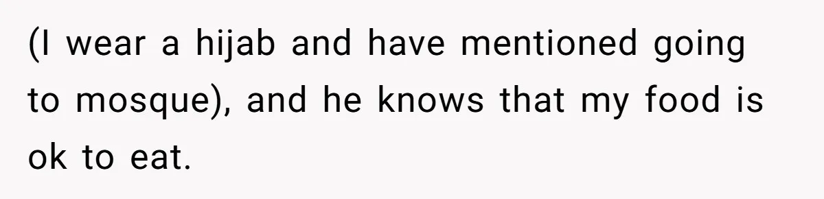 (I wear a hijab and have mentioned going to mosque), and he knows that my food is ok to eat.
