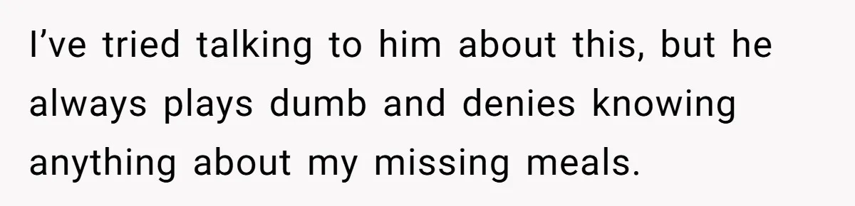 I’ve tried talking to him about this, but he always plays dumb and denies knowing anything about my missing meals.