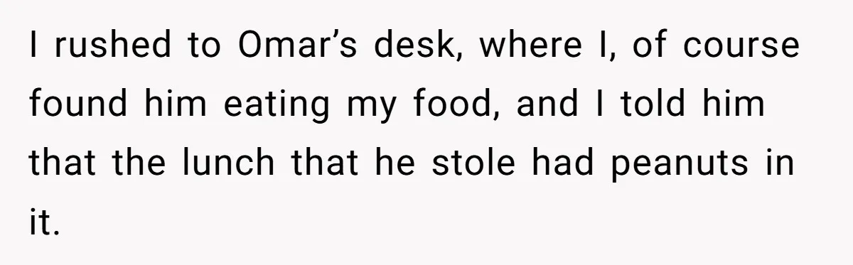 I rushed to Omar’s desk, where I, of course found him eating my food, and I told him that the lunch that he stole had peanuts in it.