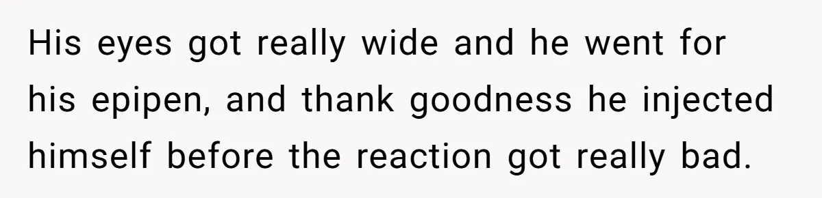 His eyes got really wide and he went for his epipen, and thank goodness he injected himself before the reaction got really bad.