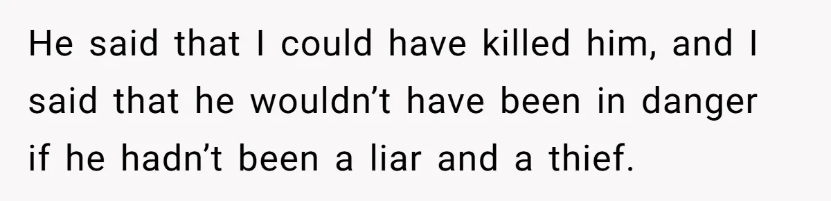 He said that I could have killed him, and I said that he wouldn’t have been in danger if he hadn’t been a liar and a thief.