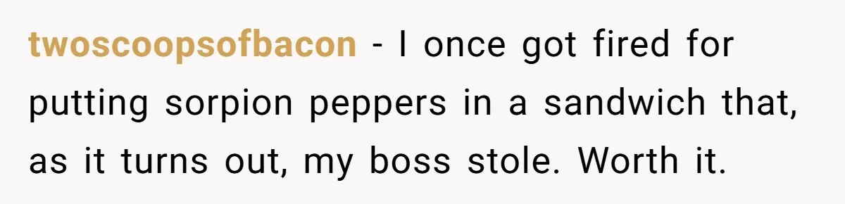 twoscoopsofbacon − I once got fired for putting sorpion peppers in a sandwich that, as it turns out, my boss stole. Worth it.