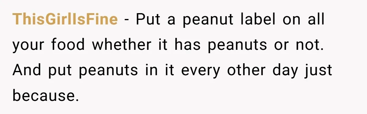 ThisGirlIsFine − Put a peanut label on all your food whether it has peanuts or not. And put peanuts in it every other day just because.