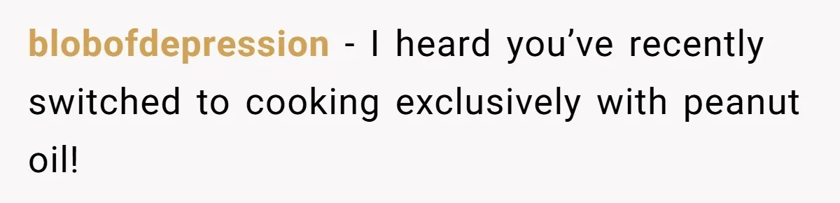 blobofdepression − I heard you’ve recently switched to cooking exclusively with peanut oil!