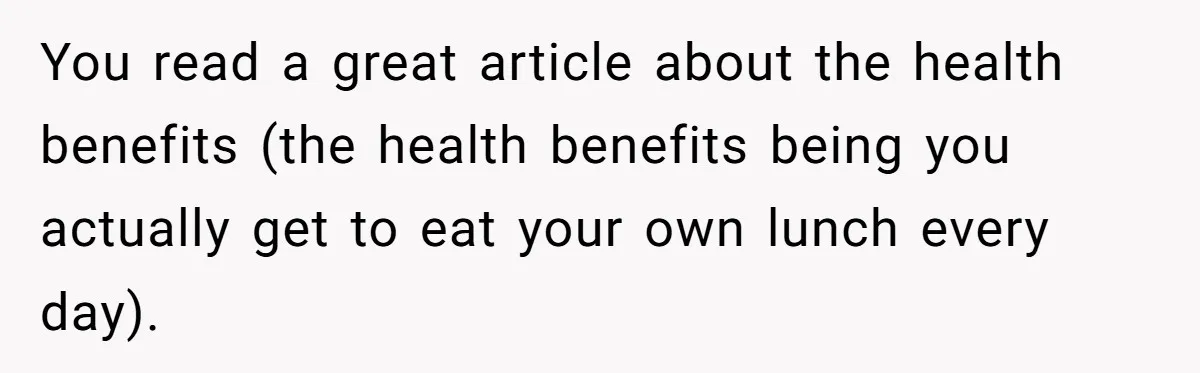 You read a great article about the health benefits (the health benefits being you actually get to eat your own lunch every day).