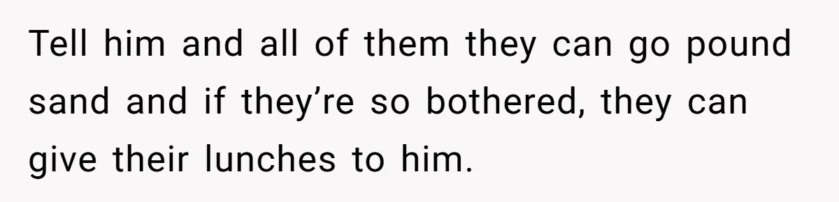 Tell him and all of them they can go pound sand and if they’re so bothered, they can give their lunches to him.